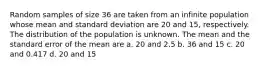 Random samples of size 36 are taken from an infinite population whose mean and standard deviation are 20 and 15, respectively. The distribution of the population is unknown. The mean and the standard error of the mean are a. 20 and 2.5 b. 36 and 15 c. 20 and 0.417 d. 20 and 15