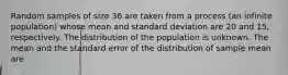 Random samples of size 36 are taken from a process (an infinite population) whose mean and standard deviation are 20 and 15, respectively. The distribution of the population is unknown. The mean and the standard error of the distribution of sample mean are