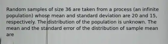 Random samples of size 36 are taken from a process (an infinite population) whose mean and <a href='https://www.questionai.com/knowledge/kqGUr1Cldy-standard-deviation' class='anchor-knowledge'>standard deviation</a> are 20 and 15, respectively. The distribution of the population is unknown. The mean and the standard error of the distribution of sample mean are