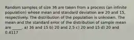 Random samples of size 36 are taken from a process (an infinite population) whose mean and standard deviation are 20 and 15, respectively. The distribution of the population is unknown. The mean and the standard error of the distribution of sample mean are _____. a) 36 and 15 b) 20 and 2.5 c) 20 and 15 d) 20 and 0.4117