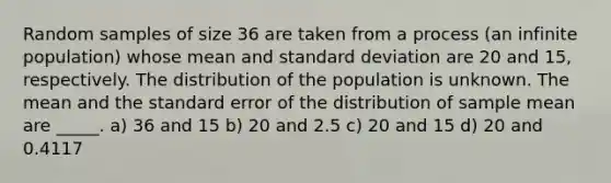 Random samples of size 36 are taken from a process (an infinite population) whose mean and standard deviation are 20 and 15, respectively. The distribution of the population is unknown. The mean and the standard error of the distribution of sample mean are _____. a) 36 and 15 b) 20 and 2.5 c) 20 and 15 d) 20 and 0.4117