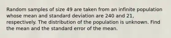 Random samples of size 49 are taken from an infinite population whose mean and standard deviation are 240 and 21, respectively. The distribution of the population is unknown. Find the mean and the standard error of the mean.