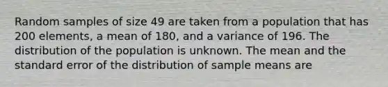 Random samples of size 49 are taken from a population that has 200 elements, a mean of 180, and a variance of 196. The distribution of the population is unknown. The mean and the standard error of the distribution of sample means are