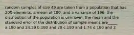 random samples of size 49 are taken from a population that has 200 elements, a mean of 180, and a variance of 196. the distribution of the population is unknown. the mean and the standard error of the distribution of sample means are_____ a.180 and 24.39 b.180 and 28 c.180 and 1.74 d.180 and 2