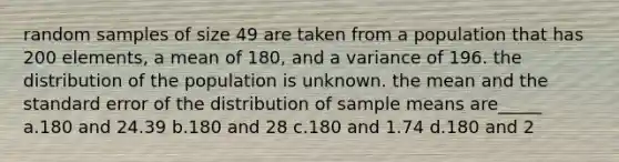 random samples of size 49 are taken from a population that has 200 elements, a mean of 180, and a variance of 196. the distribution of the population is unknown. the mean and the standard error of the distribution of sample means are_____ a.180 and 24.39 b.180 and 28 c.180 and 1.74 d.180 and 2