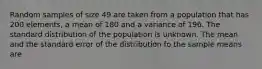 Random samples of size 49 are taken from a population that has 200 elements, a mean of 180 and a variance of 196. The standard distribution of the population is unknown. The mean and the standard error of the distribution fo the sample means are