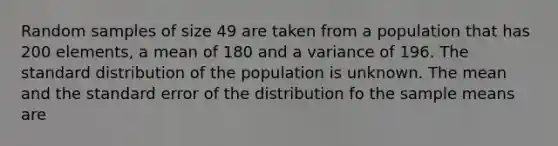 Random samples of size 49 are taken from a population that has 200 elements, a mean of 180 and a variance of 196. The standard distribution of the population is unknown. The mean and the standard error of the distribution fo the sample means are