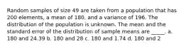 Random samples of size 49 are taken from a population that has 200 elements, a mean of 180, and a variance of 196. The distribution of the population is unknown. The mean and the standard error of the distribution of sample means are _____. a. 180 and 24.39 b. 180 and 28 c. 180 and 1.74 d. 180 and 2