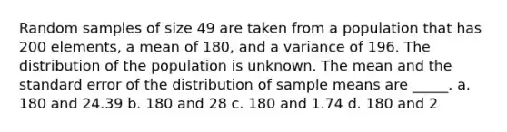 Random samples of size 49 are taken from a population that has 200 elements, a mean of 180, and a variance of 196. The distribution of the population is unknown. The mean and the standard error of the distribution of sample means are _____. a. 180 and 24.39 b. 180 and 28 c. 180 and 1.74 d. 180 and 2