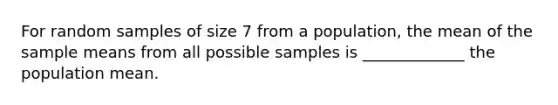 For random samples of size 7 from a population, the mean of the sample means from all possible samples is _____________ the population mean.