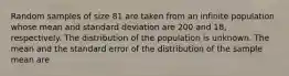 Random samples of size 81 are taken from an infinite population whose mean and standard deviation are 200 and 18, respectively. The distribution of the population is unknown. The mean and the standard error of the distribution of the sample mean are