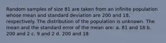 Random samples of size 81 are taken from an infinite population whose mean and <a href='https://www.questionai.com/knowledge/kqGUr1Cldy-standard-deviation' class='anchor-knowledge'>standard deviation</a> are 200 and 18, respectively. The distribution of the population is unknown. The mean and the standard error of the mean are: a. 81 and 18 b. 200 and 2 c. 9 and 2 d. 200 and 18