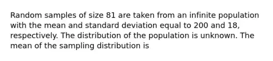 Random samples of size 81 are taken from an infinite population with the mean and standard deviation equal to 200 and 18, respectively. The distribution of the population is unknown. The mean of the sampling distribution is