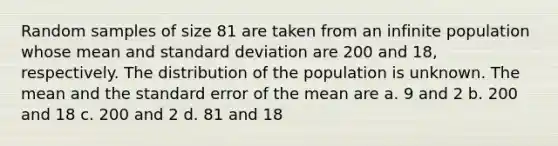 Random samples of size 81 are taken from an infinite population whose mean and standard deviation are 200 and 18, respectively. The distribution of the population is unknown. The mean and the standard error of the mean are a. 9 and 2 b. 200 and 18 c. 200 and 2 d. 81 and 18