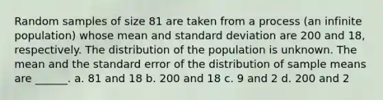 Random samples of size 81 are taken from a process (an infinite population) whose mean and standard deviation are 200 and 18, respectively. The distribution of the population is unknown. The mean and the standard error of the distribution of sample means are ______. a. 81 and 18 b. 200 and 18 c. 9 and 2 d. 200 and 2