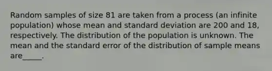 Random samples of size 81 are taken from a process (an infinite population) whose mean and <a href='https://www.questionai.com/knowledge/kqGUr1Cldy-standard-deviation' class='anchor-knowledge'>standard deviation</a> are 200 and 18, respectively. The distribution of the population is unknown. The mean and the standard error of the distribution of sample means are_____.