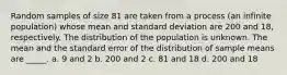 Random samples of size 81 are taken from a process (an infinite population) whose mean and standard deviation are 200 and 18, respectively. The distribution of the population is unknown. The mean and the standard error of the distribution of sample means are _____. a. 9 and 2 b. 200 and 2 c. 81 and 18 d. 200 and 18