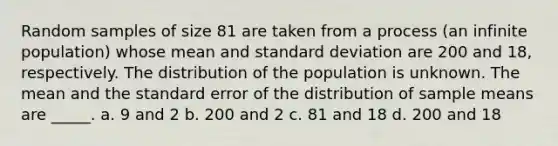 Random samples of size 81 are taken from a process (an infinite population) whose mean and standard deviation are 200 and 18, respectively. The distribution of the population is unknown. The mean and the standard error of the distribution of sample means are _____. a. 9 and 2 b. 200 and 2 c. 81 and 18 d. 200 and 18