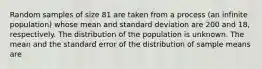 Random samples of size 81 are taken from a process (an infinite population) whose mean and standard deviation are 200 and 18, respectively. The distribution of the population is unknown. The mean and the standard error of the distribution of sample means are