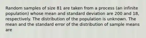 Random samples of size 81 are taken from a process (an infinite population) whose mean and standard deviation are 200 and 18, respectively. The distribution of the population is unknown. The mean and the standard error of the distribution of sample means are