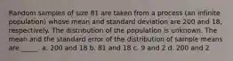 Random samples of size 81 are taken from a process (an infinite population) whose mean and standard deviation are 200 and 18, respectively. The distribution of the population is unknown. The mean and the standard error of the distribution of sample means are _____. a. 200 and 18 b. 81 and 18 c. 9 and 2 d. 200 and 2