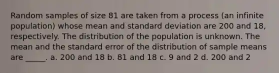 Random samples of size 81 are taken from a process (an infinite population) whose mean and standard deviation are 200 and 18, respectively. The distribution of the population is unknown. The mean and the standard error of the distribution of sample means are _____. a. 200 and 18 b. 81 and 18 c. 9 and 2 d. 200 and 2