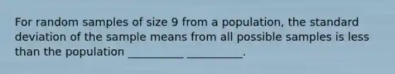 For random samples of size 9 from a population, the standard deviation of the sample means from all possible samples is less than the population __________ __________.