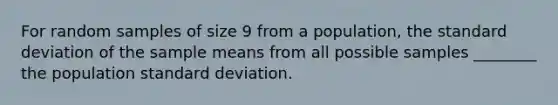 For random samples of size 9 from a population, the standard deviation of the sample means from all possible samples ________ the population standard deviation.