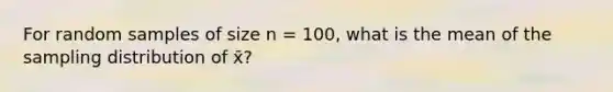 For random samples of size n = 100, what is the mean of the sampling distribution of x̄?