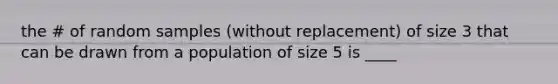 the # of random samples (without replacement) of size 3 that can be drawn from a population of size 5 is ____