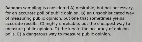 Random sampling is considered A) desirable, but not necessary, for an accurate poll of public opinion. B) an unsophisticated way of measuring public opinion, but one that sometimes yields accurate results. C) highly unreliable, but the cheapest way to measure public opinion. D) the key to the accuracy of opinion polls. E) a dangerous way to measure public opinion.