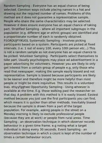 Random Sampling - Everyone has an equal chance of being selected. Common ways include placing names in a hat and drawing out the required number of names. Problems of this method are it does not guarantee a representative sample. People who share the same characteristics may be selected. However it does ensure everyone has an equal chance of taking part. Stratified Sampling - where all important subgroups in the population (e.g. different age or ethnic groups) are identified and a proportionate number of each is randomly obtained. FSGRDUJFYIKUGL Systematic Sampling - Involves picking participants based on a system. Participants are picked at fixed intervals. (i.e. 1 out of every 100, every 10th person etc...) This is not a random sample as not everyone has an equal chance to be picked. Volunteer Sampling - Participants select themselves to take part. Usually psychologists may place ad advertisement in a paper advertising for volunteers. However you are likely to only get interest from a certain group of people e.g. only those who read that newspaper, making the sample easily biased and not representative. Sample is biased because participants are likely to be keener and therefore might be more helpful than most people or might be more inquisitive. This results in a volunteer bias. etsyyfgghwe Opportunity Sampling - Using whoever is available at the time. E.g. those walking past the researcher on that day. A problem with this method is it is easily biased. Easiest method because you just use the first participants you can find, which means it is quicker than other methods. Inevitably biased because the sample is drawn from a part of the target population. For example, asking people in the street on a Monday morning is likely to exclude professional people (because they are at work) or people from rural areas. Time Sampling - an observation technique in which observer records behaviour in a given time frame. e.g noting what a target individual is doing every 30 seconds. Event Sampling - an observation technique in which a count is kept of the number of times a certain behaviour occurs.