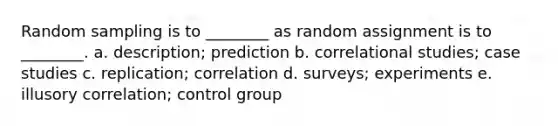 Random sampling is to ________ as random assignment is to ________. a. description; prediction b. correlational studies; case studies c. replication; correlation d. surveys; experiments e. illusory correlation; control group