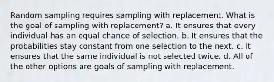 Random sampling requires sampling with replacement. What is the goal of sampling with replacement? a. It ensures that every individual has an equal chance of selection. b. It ensures that the probabilities stay constant from one selection to the next. c. It ensures that the same individual is not selected twice. d. All of the other options are goals of sampling with replacement.