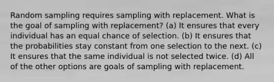 Random sampling requires sampling with replacement. What is the goal of sampling with replacement? (a) It ensures that every individual has an equal chance of selection. (b) It ensures that the probabilities stay constant from one selection to the next. (c) It ensures that the same individual is not selected twice. (d) All of the other options are goals of sampling with replacement.