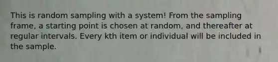 This is random sampling with a system! From the sampling frame, a starting point is chosen at random, and thereafter at regular intervals. Every kth item or individual will be included in the sample.