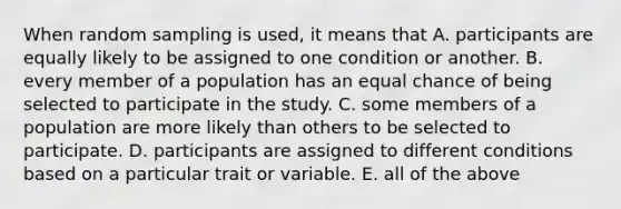 When random sampling is used, it means that A. participants are equally likely to be assigned to one condition or another. B. every member of a population has an equal chance of being selected to participate in the study. C. some members of a population are more likely than others to be selected to participate. D. participants are assigned to different conditions based on a particular trait or variable. E. all of the above