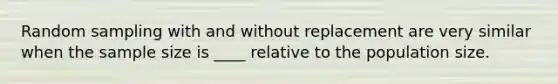 Random sampling with and without replacement are very similar when the sample size is ____ relative to the population size.