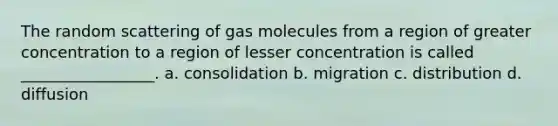 The random scattering of gas molecules from a region of greater concentration to a region of lesser concentration is called _________________. a. consolidation b. migration c. distribution d. diffusion