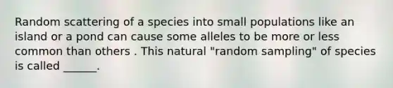 Random scattering of a species into small populations like an island or a pond can cause some alleles to be more or less common than others . This natural "random sampling" of species is called ______.