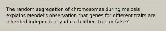 The random segregation of chromosomes during meiosis explains Mendel's observation that genes for different traits are inherited independently of each other. True or false?