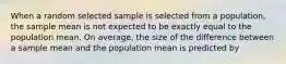 When a random selected sample is selected from a population, the sample mean is not expected to be exactly equal to the population mean. On average, the size of the difference between a sample mean and the population mean is predicted by