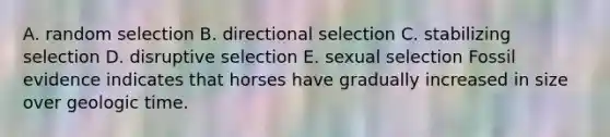 A. random selection B. directional selection C. stabilizing selection D. disruptive selection E. sexual selection Fossil evidence indicates that horses have gradually increased in size over geologic time.