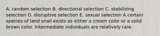 A. random selection B. directional selection C. stabilizing selection D. disruptive selection E. sexual selection A certain species of land snail exists as either a cream color or a solid brown color. Intermediate individuals are relatively rare.