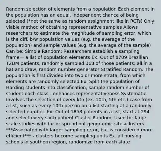 Random selection of elements from a population Each element in the population has an equal, independent chance of being selected (*not the same as random assignment like in RCTs) Only viable method of obtaining representative samples Allows researchers to estimate the magnitude of sampling error, which is the diff. b/w population values (e.g. the average of the population) and sample values (e.g. the average of the sample) Can be: Simple Random: Researchers establish a sampling frame― a list of population elements Ex: Out of 8709 Brazilian T2DM patients, randomly sampled 368 of those patients; all in a hat and draw, random number generator Stratified Random: The population is first divided into two or more strata, from which elements are randomly selected Ex: Split the population of Harding students into classification, sample random number of student each class - enhances representativeness Systematic: Involves the selection of every kth (ex. 10th, 5th etc.) case from a list, such as every 10th person on a list starting at a randomly selected number. Ex: Out of 1858 patients in a list, start at 294 and select every sixth patient Cluster Random: Used for large scale studies with far or spread out geographic sites/clusters. ***Associated with larger sampling error, but is considered more efficient*** - clusters become sampling units Ex. all nursing schools in southern region, randomize from each state