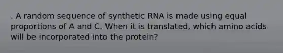 . A random sequence of synthetic RNA is made using equal proportions of A and C. When it is translated, which amino acids will be incorporated into the protein?