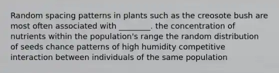 Random spacing patterns in plants such as the creosote bush are most often associated with ________. the concentration of nutrients within the population's range the random distribution of seeds chance patterns of high humidity competitive interaction between individuals of the same population