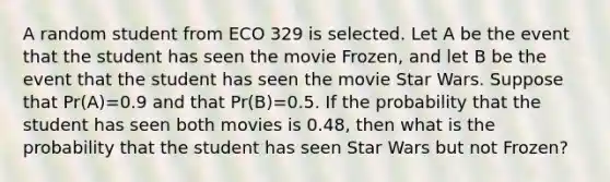 A random student from ECO 329 is selected. Let A be the event that the student has seen the movie Frozen, and let B be the event that the student has seen the movie Star Wars. Suppose that Pr(A)=0.9 and that Pr(B)=0.5. If the probability that the student has seen both movies is 0.48, then what is the probability that the student has seen Star Wars but not Frozen?