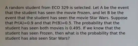 A random student from ECO 329 is selected. Let A be the event that the student has seen the movie Frozen, and let B be the event that the student has seen the movie Star Wars. Suppose that Pr(A)=0.9 and that Pr(B)=0.5. The probability that the student has seen both movies is 0.495. If we know that the student has seen Frozen, then what is the probability that the student has also seen Star Wars?