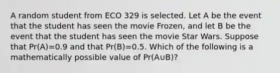 A random student from ECO 329 is selected. Let A be the event that the student has seen the movie Frozen, and let B be the event that the student has seen the movie Star Wars. Suppose that Pr(A)=0.9 and that Pr(B)=0.5. Which of the following is a mathematically possible value of Pr(A∪B)?